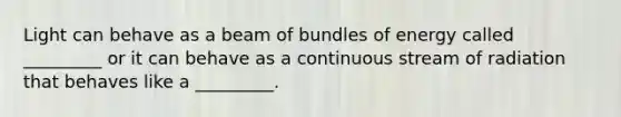 Light can behave as a beam of bundles of energy called _________ or it can behave as a continuous stream of radiation that behaves like a _________.