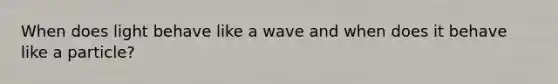 When does light behave like a wave and when does it behave like a particle?