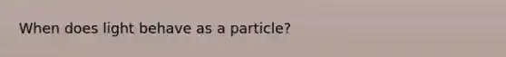 When does light behave as a particle?