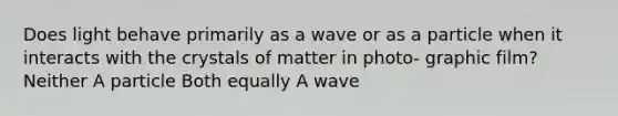 Does light behave primarily as a wave or as a particle when it interacts with the crystals of matter in photo- graphic film? Neither A particle Both equally A wave