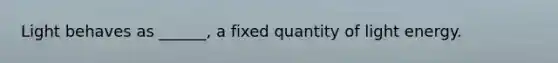 Light behaves as ______, a fixed quantity of light energy.