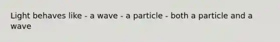 Light behaves like - a wave - a particle - both a particle and a wave