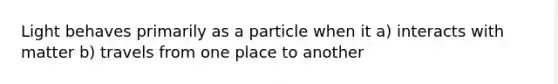 Light behaves primarily as a particle when it a) interacts with matter b) travels from one place to another