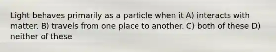 Light behaves primarily as a particle when it A) interacts with matter. B) travels from one place to another. C) both of these D) neither of these