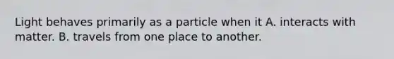 Light behaves primarily as a particle when it A. interacts with matter. B. travels from one place to another.