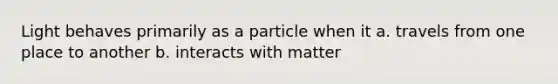 Light behaves primarily as a particle when it a. travels from one place to another b. interacts with matter