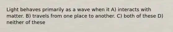 Light behaves primarily as a wave when it A) interacts with matter. B) travels from one place to another. C) both of these D) neither of these