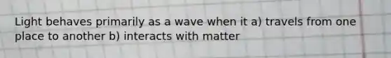 Light behaves primarily as a wave when it a) travels from one place to another b) interacts with matter