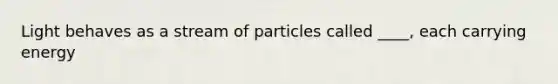 Light behaves as a stream of particles called ____, each carrying energy