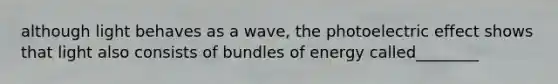 although light behaves as a wave, the photoelectric effect shows that light also consists of bundles of energy called________