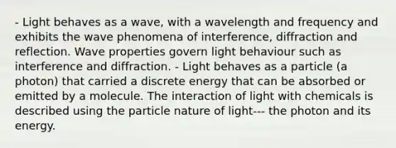 - Light behaves as a wave, with a wavelength and frequency and exhibits the wave phenomena of interference, diffraction and reflection. Wave properties govern light behaviour such as interference and diffraction. - Light behaves as a particle (a photon) that carried a discrete energy that can be absorbed or emitted by a molecule. The interaction of light with chemicals is described using the particle nature of light--- the photon and its energy.