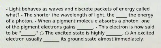 - Light behaves as waves and discrete packets of energy called what? - The shorter the wavelength of light, the _____ the energy of a photon. - When a pigment molecule absorbs a photon, one of the pigment electrons gains _______. - This electron is now said to be "______." ○ The excited state is highly _______. ○ An excited electron usually _______ its ground state almost immediately.