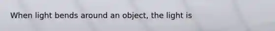 When light bends around an object, the light is