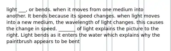 light ___, or bends. when it moves from one medium into another. It bends because its speed changes. when light moves into a new medium, the wavelength of light changes. this causes the change in speed. _______ of light explains the picture to the right. Light bends as it enters the water which explains why the paintbrush appears to be bent