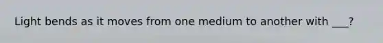 Light bends as it moves from one medium to another with ___?