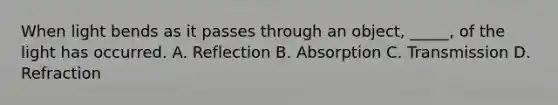 When light bends as it passes through an object, _____, of the light has occurred. A. Reflection B. Absorption C. Transmission D. Refraction