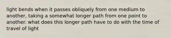 light bends when it passes obliquely from one medium to another, taking a somewhat longer path from one point to another. what does this longer path have to do with the time of travel of light