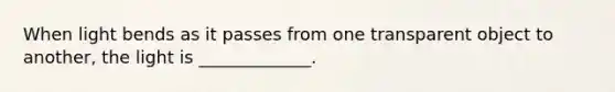 When light bends as it passes from one transparent object to another, the light is _____________.