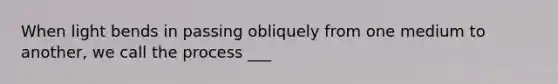 When light bends in passing obliquely from one medium to another, we call the process ___