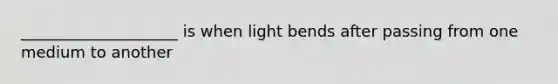 ____________________ is when light bends after passing from one medium to another