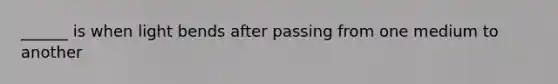 ______ is when light bends after passing from one medium to another