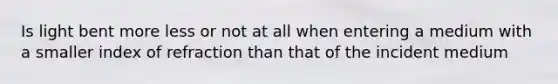 Is light bent more less or not at all when entering a medium with a smaller index of refraction than that of the incident medium