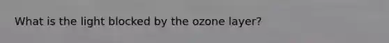 What is the light blocked by the ozone layer?