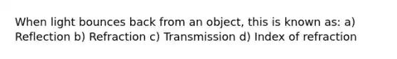 When light bounces back from an object, this is known as: a) Reflection b) Refraction c) Transmission d) Index of refraction