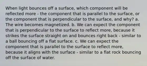 When light bounces off a surface, which component will be reflected more - the component that is parallel to the surface, or the component that is perpendicular to the surface, and why? a. The wire becomes magnetized. b. We can expect the component that is perpendicular to the surface to reflect more, because it strikes the surface straight on and bounces right back - similar to a ball bouncing off a flat surface. c. We can expect the component that is parallel to the surface to reflect more, because it aligns with the surface - similar to a flat rock bouncing off the surface of water.