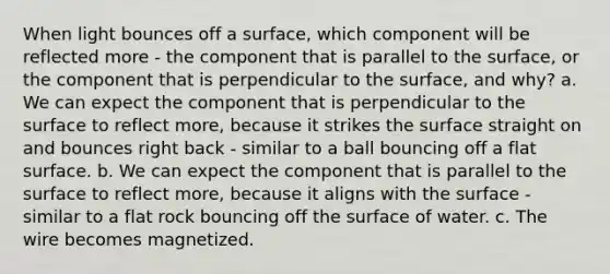 When light bounces off a surface, which component will be reflected more - the component that is parallel to the surface, or the component that is perpendicular to the surface, and why? a. We can expect the component that is perpendicular to the surface to reflect more, because it strikes the surface straight on and bounces right back - similar to a ball bouncing off a flat surface. b. We can expect the component that is parallel to the surface to reflect more, because it aligns with the surface - similar to a flat rock bouncing off the surface of water. c. The wire becomes magnetized.