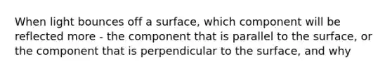 When light bounces off a surface, which component will be reflected more - the component that is parallel to the surface, or the component that is perpendicular to the surface, and why