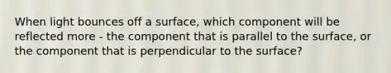 When light bounces off a surface, which component will be reflected more - the component that is parallel to the surface, or the component that is perpendicular to the surface?