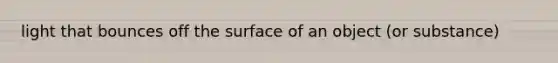 light that bounces off the surface of an object (or substance)