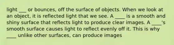 light ___ or bounces, off the surface of objects. When we look at an object, it is reflected light that we see. A ____ is a smooth and shiny surface that reflects light to produce clear images. A ____'s smooth surface causes light to reflect evenly off it. This is why ____ unlike other surfaces, can produce images