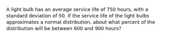 A light bulb has an average service life of 750 hours, with a standard deviation of 50. If the service life of the light bulbs approximates a normal distribution, about what percent of the distribution will be between 600 and 900 hours?