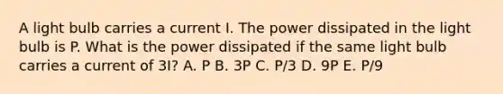 A light bulb carries a current I. The power dissipated in the light bulb is P. What is the power dissipated if the same light bulb carries a current of 3I? A. P B. 3P C. P/3 D. 9P E. P/9