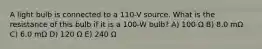 A light bulb is connected to a 110-V source. What is the resistance of this bulb if it is a 100-W bulb? A) 100 Ω B) 8.0 mΩ C) 6.0 mΩ D) 120 Ω E) 240 Ω