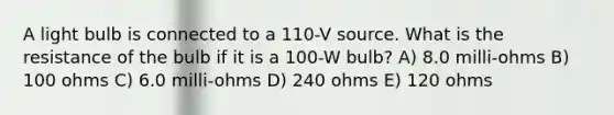 A light bulb is connected to a 110-V source. What is the resistance of the bulb if it is a 100-W bulb? A) 8.0 milli-ohms B) 100 ohms C) 6.0 milli-ohms D) 240 ohms E) 120 ohms