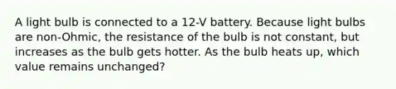 A light bulb is connected to a 12-V battery. Because light bulbs are non-Ohmic, the resistance of the bulb is not constant, but increases as the bulb gets hotter. As the bulb heats up, which value remains unchanged?