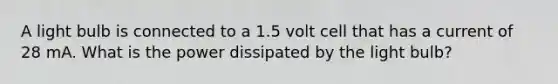 A light bulb is connected to a 1.5 volt cell that has a current of 28 mA. What is the power dissipated by the light bulb?