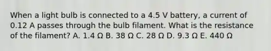 When a light bulb is connected to a 4.5 V battery, a current of 0.12 A passes through the bulb filament. What is the resistance of the filament? A. 1.4 Ω B. 38 Ω C. 28 Ω D. 9.3 Ω E. 440 Ω