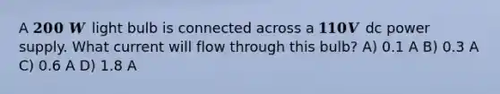 A 𝟐𝟎𝟎 𝑾 light bulb is connected across a 𝟏𝟏𝟎𝑽 dc power supply. What current will flow through this bulb? A) 0.1 A B) 0.3 A C) 0.6 A D) 1.8 A