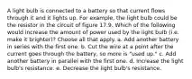 A light bulb is connected to a battery so that current flows through it and it lights up. For example, the light bulb could be the resistor in the circuit of figure 17.9. Which of the following would increase the amount of power used by the light bulb (i.e. make it brighter)? Choose all that apply. a. Add another battery in series with the first one. b. Cut the wire at a point after the current goes through the battery, so more is "used up." c. Add another battery in parallel with the first one. d. Increase the light bulb's resistance. e. Decrease the light bulb's resistance.