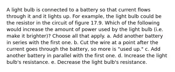 A light bulb is connected to a battery so that current flows through it and it lights up. For example, the light bulb could be the resistor in the circuit of figure 17.9. Which of the following would increase the amount of power used by the light bulb (i.e. make it brighter)? Choose all that apply. a. Add another battery in series with the first one. b. Cut the wire at a point after the current goes through the battery, so more is "used up." c. Add another battery in parallel with the first one. d. Increase the light bulb's resistance. e. Decrease the light bulb's resistance.