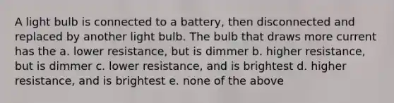 A light bulb is connected to a battery, then disconnected and replaced by another light bulb. The bulb that draws more current has the a. lower resistance, but is dimmer b. higher resistance, but is dimmer c. lower resistance, and is brightest d. higher resistance, and is brightest e. none of the above