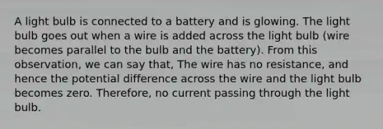 A light bulb is connected to a battery and is glowing. The light bulb goes out when a wire is added across the light bulb (wire becomes parallel to the bulb and the battery). From this observation, we can say that, The wire has no resistance, and hence the potential difference across the wire and the light bulb becomes zero. Therefore, no current passing through the light bulb.