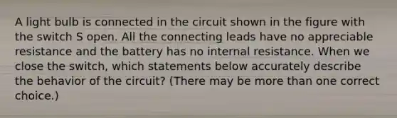 A light bulb is connected in the circuit shown in the figure with the switch S open. All the connecting leads have no appreciable resistance and the battery has no internal resistance. When we close the switch, which statements below accurately describe the behavior of the circuit? (There may be <a href='https://www.questionai.com/knowledge/keWHlEPx42-more-than' class='anchor-knowledge'>more than</a> one correct choice.)