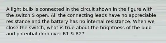 A light bulb is connected in the circuit shown in the figure with the switch S open. All the connecting leads have no appreciable resistance and the battery has no internal resistance. When we close the switch, what is true about the brightness of the bulb and potential drop over R1 & R2?