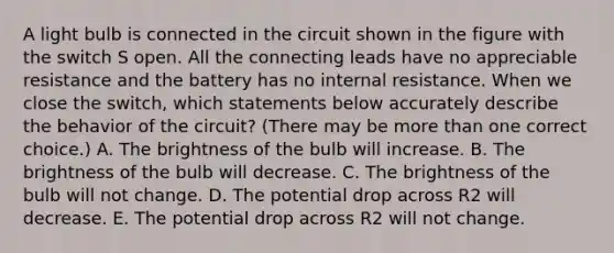 A light bulb is connected in the circuit shown in the figure with the switch S open. All the connecting leads have no appreciable resistance and the battery has no internal resistance. When we close the switch, which statements below accurately describe the behavior of the circuit? (There may be more than one correct choice.) A. The brightness of the bulb will increase. B. The brightness of the bulb will decrease. C. The brightness of the bulb will not change. D. The potential drop across R2 will decrease. E. The potential drop across R2 will not change.