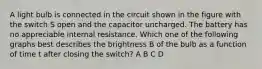 A light bulb is connected in the circuit shown in the figure with the switch S open and the capacitor uncharged. The battery has no appreciable internal resistance. Which one of the following graphs best describes the brightness B of the bulb as a function of time t after closing the switch? A B C D